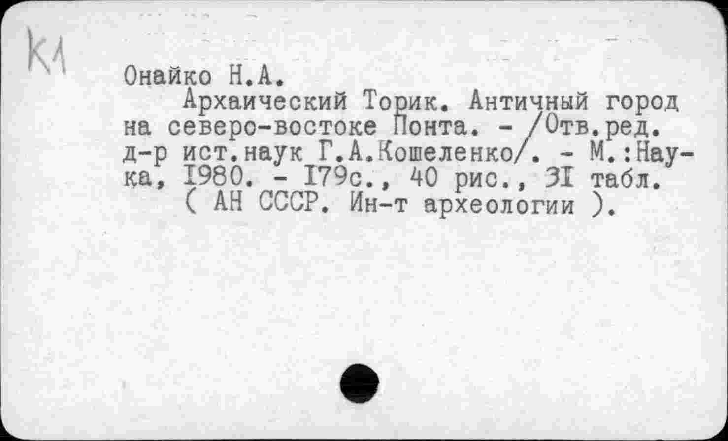 ﻿Онайко H.А.
Архаический Торик. Античный город на северо-востоке Понта. - /Отв.ред. д-р ист.наук Г.А.Кошеленко/. - М.:Нау-ка, 1980. - 179с., 40 рис., 31 табл.
( АН СССР. Ин-т археологии ).